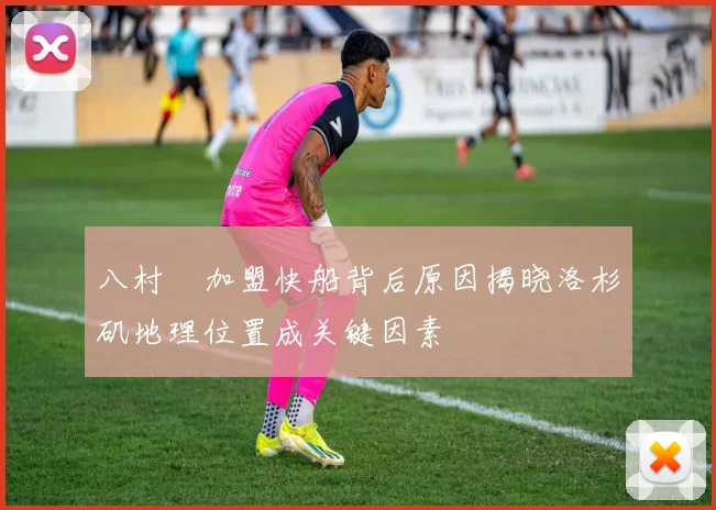 八村塁加盟快船背后原因揭晓洛杉矶地理位置成关键因素