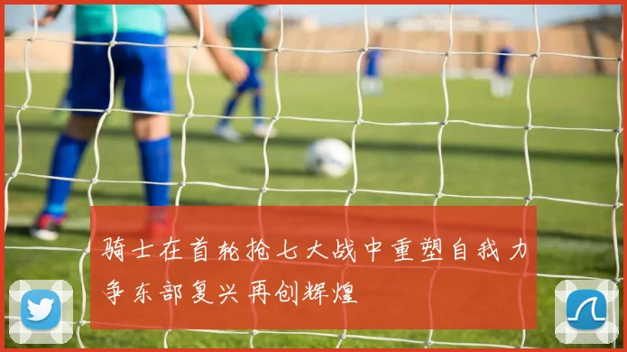 骑士在首轮抢七大战中重塑自我力争东部复兴再创辉煌