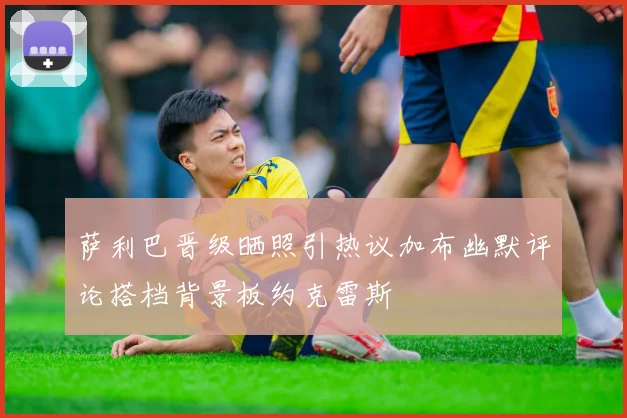 萨利巴晋级晒照引热议加布幽默评论搭档背景板约克雷斯