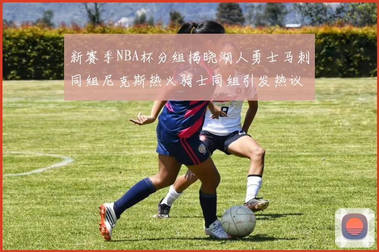 新赛季NBA杯分组揭晓湖人勇士马刺同组尼克斯热火骑士同组引发热议