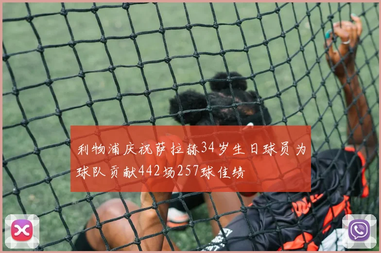 利物浦庆祝萨拉赫34岁生日球员为球队贡献442场257球佳绩