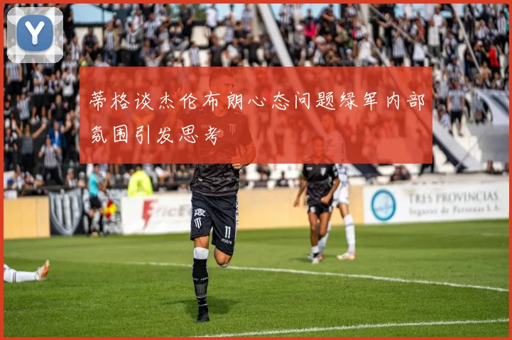 蒂格谈杰伦布朗心态问题绿军内部氛围引发思考