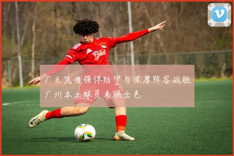 广东凭借强悍防守与深厚阵容战胜广州本土球员表现出色