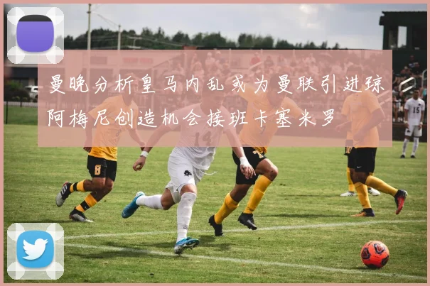 曼晚分析皇马内乱或为曼联引进琼阿梅尼创造机会接班卡塞米罗