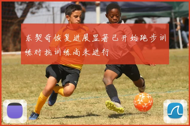 东契奇恢复进展显著已开始跑步训练对抗训练尚未进行