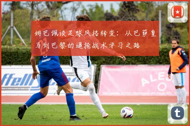 姆巴佩谈足球风格转变：从巴萨皇马到巴黎的逼抢战术学习之路