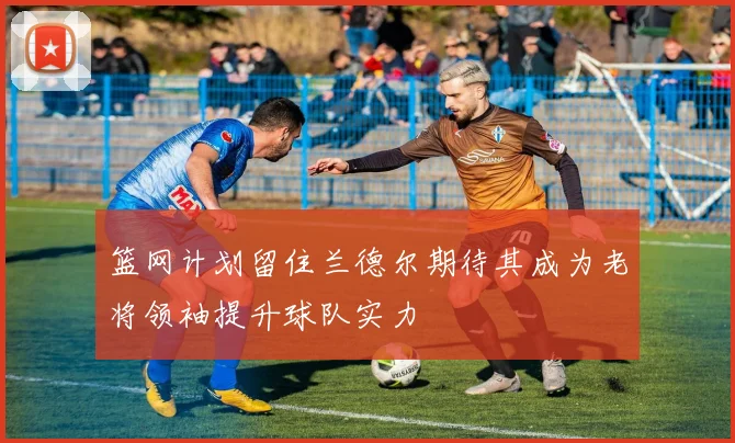 篮网计划留住兰德尔期待其成为老将领袖提升球队实力