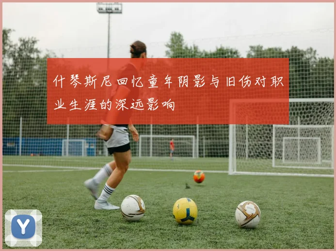 什琴斯尼回忆童年阴影与旧伤对职业生涯的深远影响