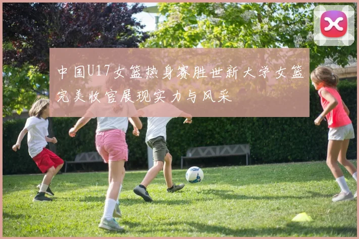 中国U17女篮热身赛胜世新大学女篮完美收官展现实力与风采