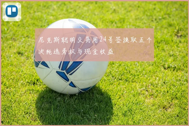 尼克斯聪明交易用24号签换取五个次轮选秀权与现金收益