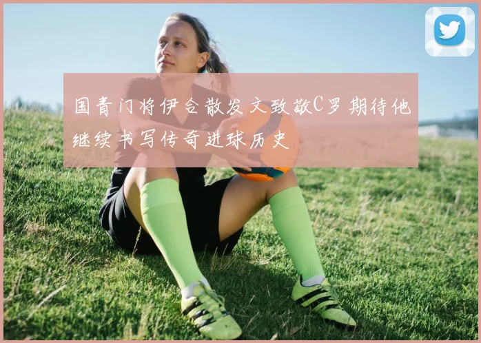 国青门将伊合散发文致敬C罗期待他继续书写传奇进球历史