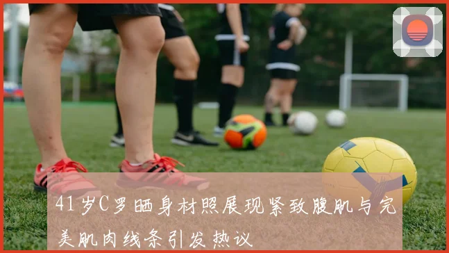 41岁C罗晒身材照展现紧致腹肌与完美肌肉线条引发热议